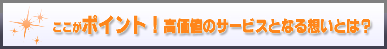 ここがポイント！高価値のサービスとなる想いとは？